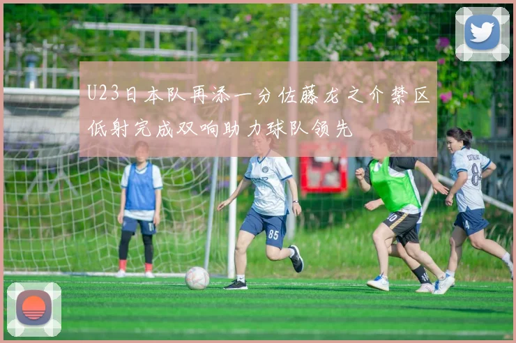 U23日本队再添一分佐藤龙之介禁区低射完成双响助力球队领先