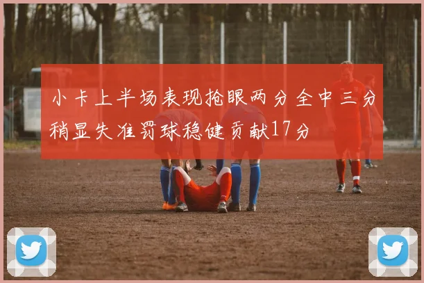 小卡上半场表现抢眼两分全中三分稍显失准罚球稳健贡献17分