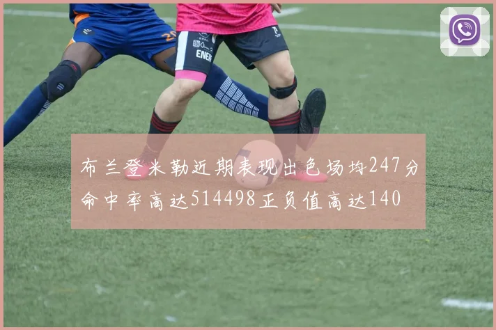 布兰登米勒近期表现出色场均247分命中率高达514498正负值高达140