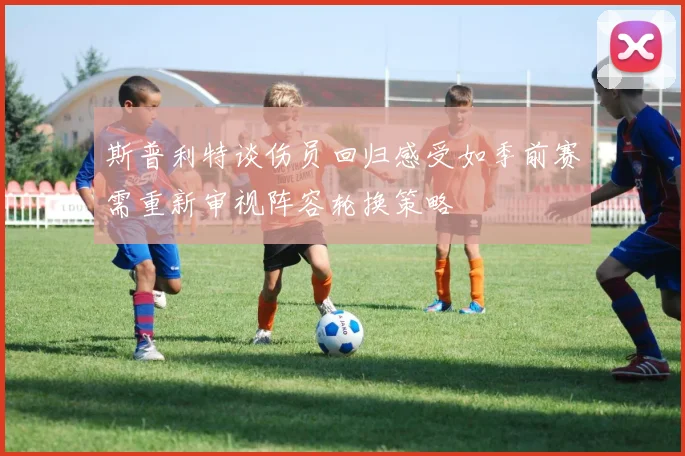 斯普利特谈伤员回归感受如季前赛需重新审视阵容轮换策略