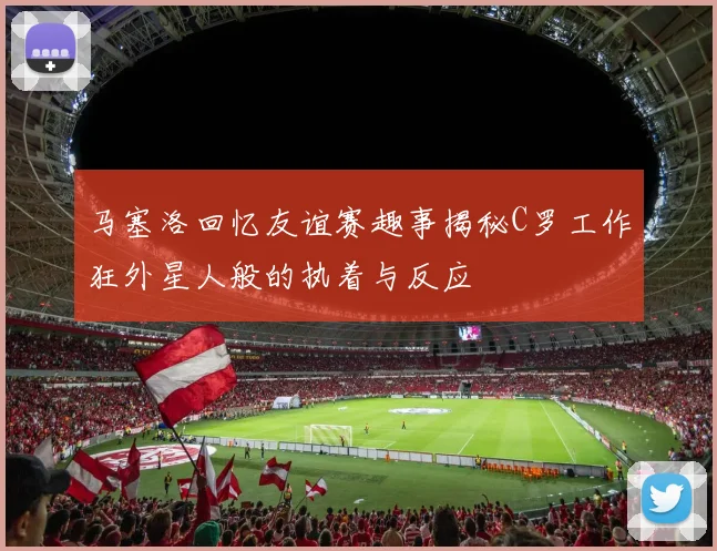 马塞洛回忆友谊赛趣事揭秘C罗工作狂外星人般的执着与反应