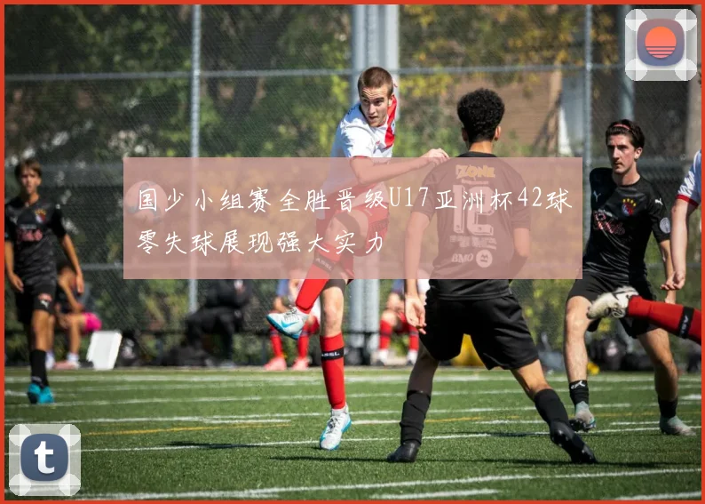 国少小组赛全胜晋级U17亚洲杯42球零失球展现强大实力