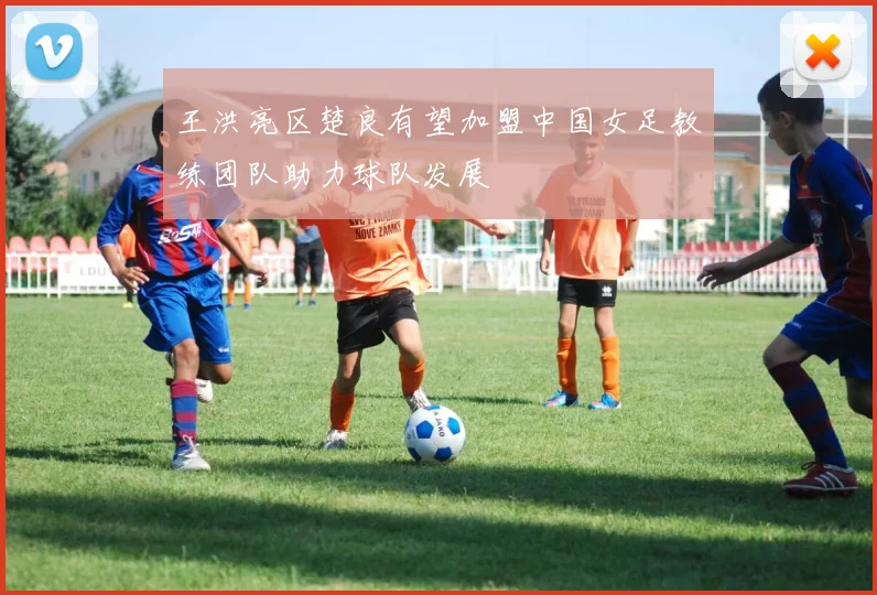 王洪亮区楚良有望加盟中国女足教练团队助力球队发展