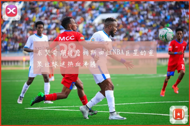 东契奇期待詹姆斯回归NBA巨星的重聚让球迷热血沸腾