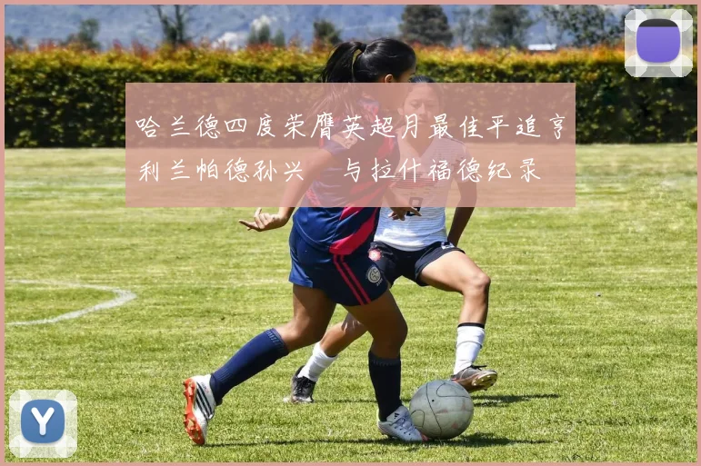 哈兰德四度荣膺英超月最佳平追亨利兰帕德孙兴慜与拉什福德纪录