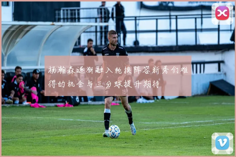 杨瀚森逐渐融入轮换阵容新秀们难得的机会与三分球提升期待