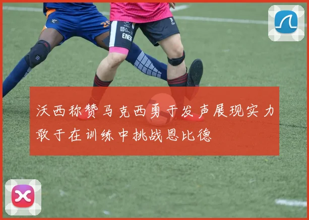 沃西称赞马克西勇于发声展现实力敢于在训练中挑战恩比德