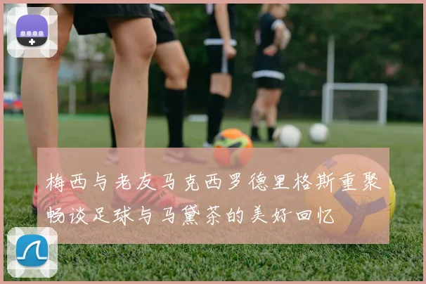 梅西与老友马克西罗德里格斯重聚畅谈足球与马黛茶的美好回忆