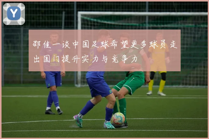 邵佳一谈中国足球希望更多球员走出国门提升实力与竞争力