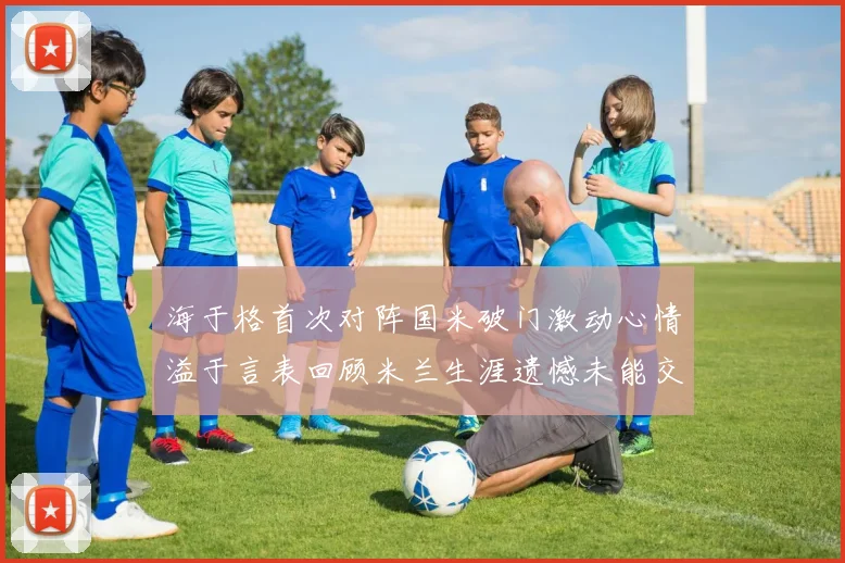 海于格首次对阵国米破门激动心情溢于言表回顾米兰生涯遗憾未能交锋