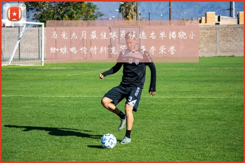 马竞九月最佳球员候选名单揭晓小蜘蛛略伦特科克等人争夺荣誉