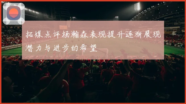 拓媒点评杨瀚森表现提升逐渐展现潜力与进步的希望