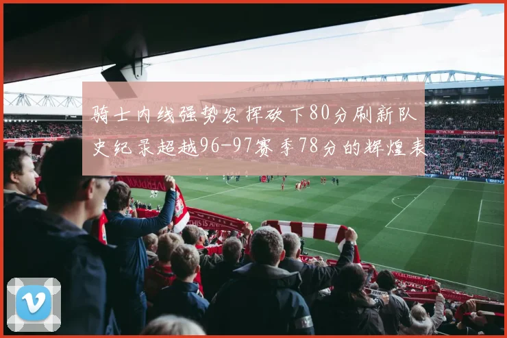 骑士内线强势发挥砍下80分刷新队史纪录超越96-97赛季78分的辉煌表现