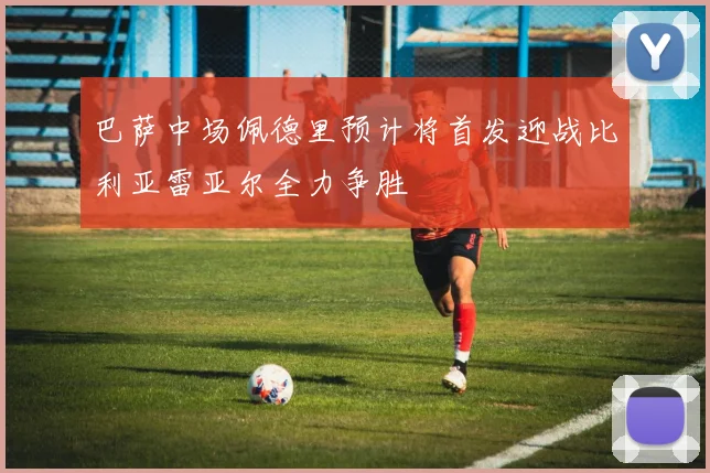 巴萨中场佩德里预计将首发迎战比利亚雷亚尔全力争胜