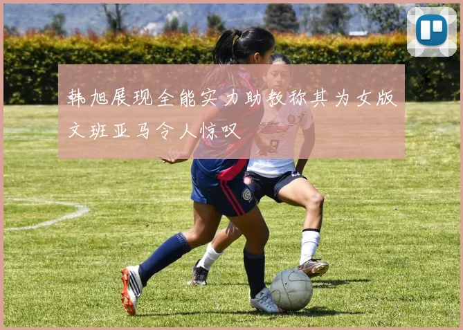 韩旭展现全能实力助教称其为女版文班亚马令人惊叹