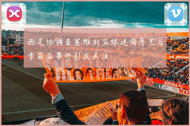 西足协调查塞维利亚球迷侮辱王后索菲亚事件引发关注