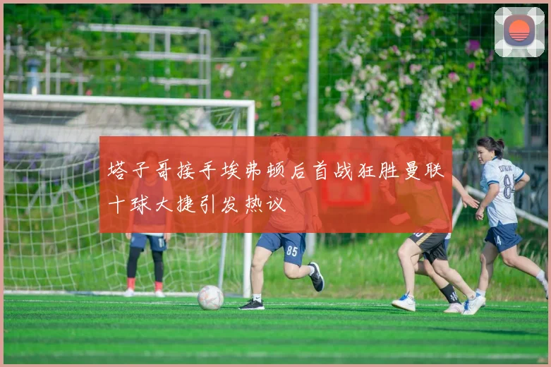 塔子哥接手埃弗顿后首战狂胜曼联十球大捷引发热议